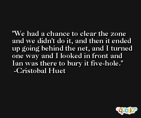 We had a chance to clear the zone and we didn't do it, and then it ended up going behind the net, and I turned one way and I looked in front and Ian was there to bury it five-hole. -Cristobal Huet