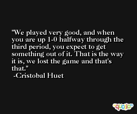 We played very good, and when you are up 1-0 halfway through the third period, you expect to get something out of it. That is the way it is, we lost the game and that's that. -Cristobal Huet