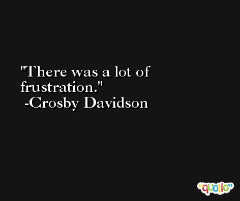 There was a lot of frustration. -Crosby Davidson
