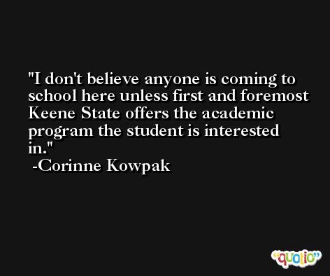 I don't believe anyone is coming to school here unless first and foremost Keene State offers the academic program the student is interested in. -Corinne Kowpak