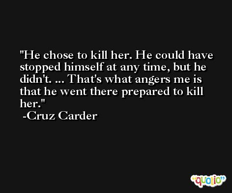 He chose to kill her. He could have stopped himself at any time, but he didn't. ... That's what angers me is that he went there prepared to kill her. -Cruz Carder