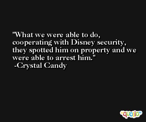 What we were able to do, cooperating with Disney security, they spotted him on property and we were able to arrest him. -Crystal Candy