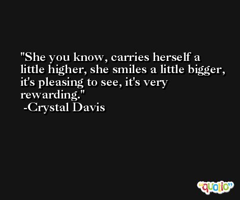 She you know, carries herself a little higher, she smiles a little bigger, it's pleasing to see, it's very rewarding. -Crystal Davis