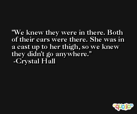 We knew they were in there. Both of their cars were there. She was in a cast up to her thigh, so we knew they didn't go anywhere. -Crystal Hall