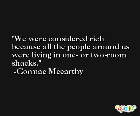 We were considered rich because all the people around us were living in one- or two-room shacks. -Cormac Mccarthy