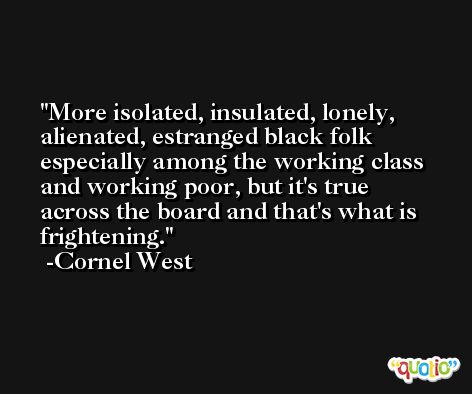 More isolated, insulated, lonely, alienated, estranged black folk especially among the working class and working poor, but it's true across the board and that's what is frightening. -Cornel West