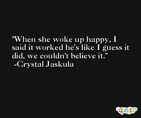 When she woke up happy, I said it worked he's like I guess it did, we couldn't believe it. -Crystal Jaskula