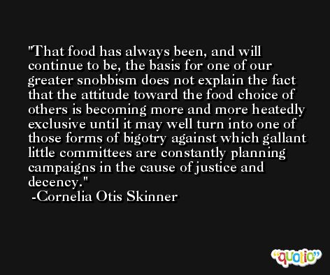 That food has always been, and will continue to be, the basis for one of our greater snobbism does not explain the fact that the attitude toward the food choice of others is becoming more and more heatedly exclusive until it may well turn into one of those forms of bigotry against which gallant little committees are constantly planning campaigns in the cause of justice and decency. -Cornelia Otis Skinner