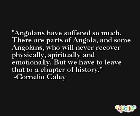 Angolans have suffered so much. There are parts of Angola, and some Angolans, who will never recover physically, spiritually and emotionally. But we have to leave that to a chapter of history. -Cornelio Caley