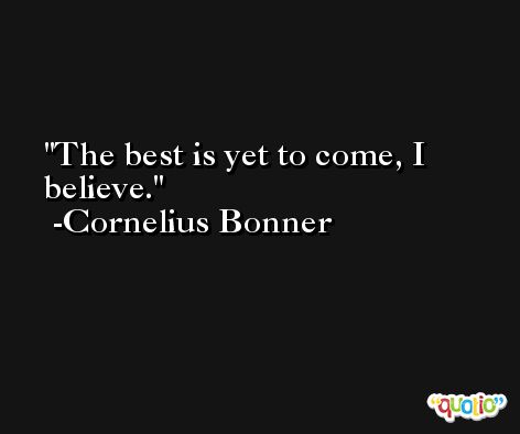 The best is yet to come, I believe. -Cornelius Bonner