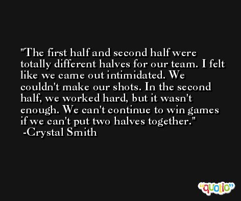 The first half and second half were totally different halves for our team. I felt like we came out intimidated. We couldn't make our shots. In the second half, we worked hard, but it wasn't enough. We can't continue to win games if we can't put two halves together. -Crystal Smith