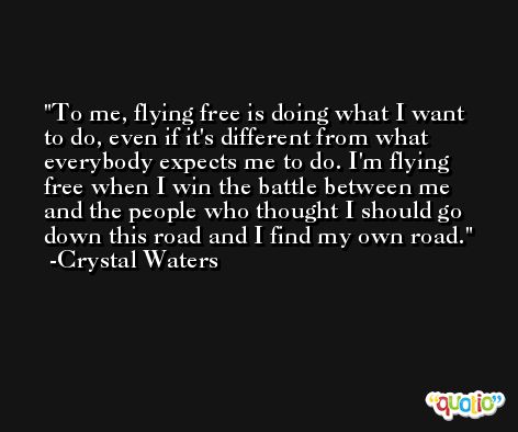 To me, flying free is doing what I want to do, even if it's different from what everybody expects me to do. I'm flying free when I win the battle between me and the people who thought I should go down this road and I find my own road. -Crystal Waters