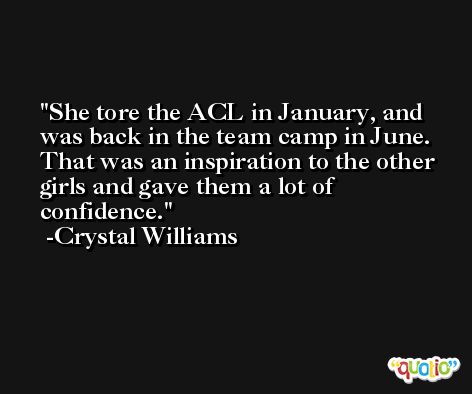 She tore the ACL in January, and was back in the team camp in June. That was an inspiration to the other girls and gave them a lot of confidence. -Crystal Williams