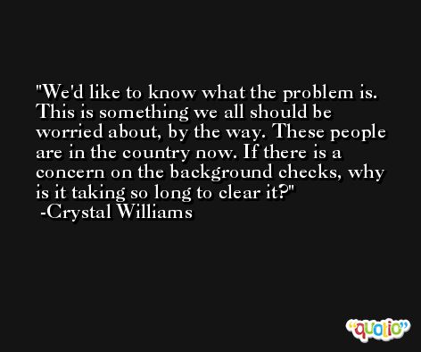 We'd like to know what the problem is. This is something we all should be worried about, by the way. These people are in the country now. If there is a concern on the background checks, why is it taking so long to clear it? -Crystal Williams