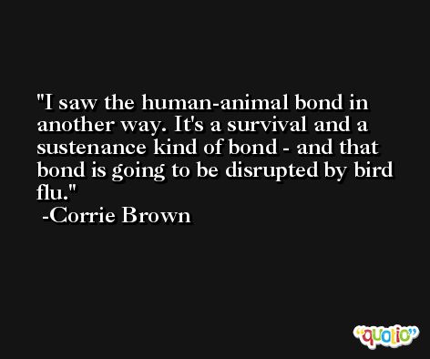 I saw the human-animal bond in another way. It's a survival and a sustenance kind of bond - and that bond is going to be disrupted by bird flu. -Corrie Brown