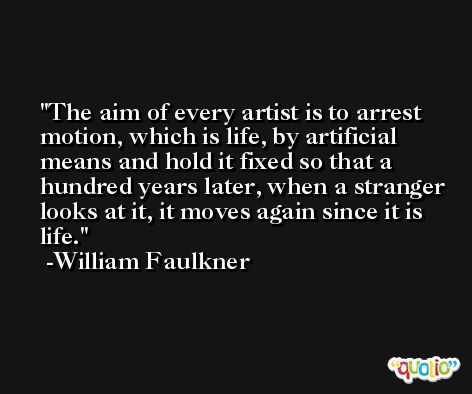 The aim of every artist is to arrest motion, which is life, by artificial means and hold it fixed so that a hundred years later, when a stranger looks at it, it moves again since it is life. -William Faulkner