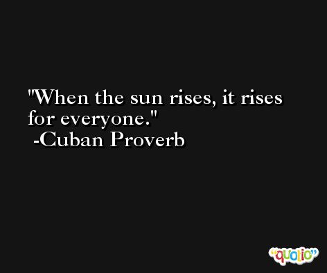 When the sun rises, it rises for everyone. -Cuban Proverb