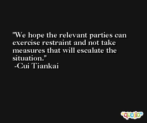 We hope the relevant parties can exercise restraint and not take measures that will escalate the situation. -Cui Tiankai