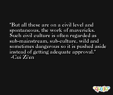 But all these are on a civil level and spontaneous, the work of mavericks. Such civil culture is often regarded as sub-mainstream, sub-culture, wild and sometimes dangerous so it is pushed aside instead of getting adequate approval. -Cui Zi'en