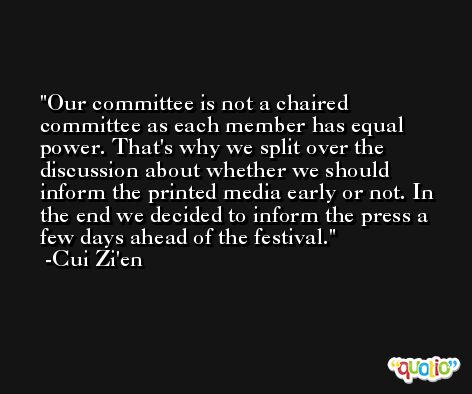 Our committee is not a chaired committee as each member has equal power. That's why we split over the discussion about whether we should inform the printed media early or not. In the end we decided to inform the press a few days ahead of the festival. -Cui Zi'en
