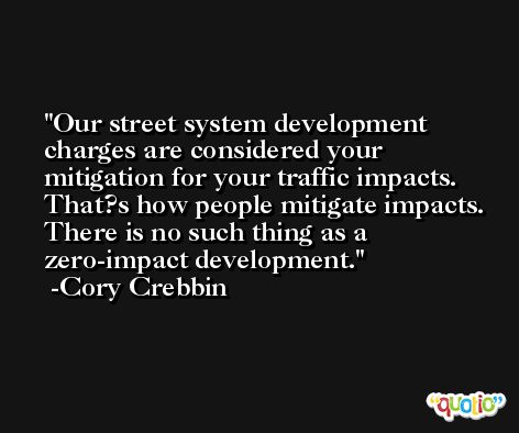 Our street system development charges are considered your mitigation for your traffic impacts. That?s how people mitigate impacts. There is no such thing as a zero-impact development. -Cory Crebbin