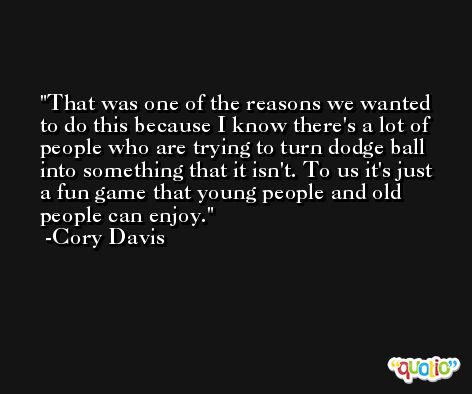 That was one of the reasons we wanted to do this because I know there's a lot of people who are trying to turn dodge ball into something that it isn't. To us it's just a fun game that young people and old people can enjoy. -Cory Davis