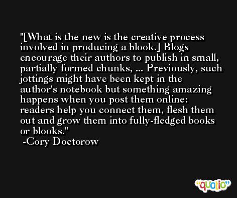 [What is the new is the creative process involved in producing a blook.] Blogs encourage their authors to publish in small, partially formed chunks, ... Previously, such jottings might have been kept in the author's notebook but something amazing happens when you post them online: readers help you connect them, flesh them out and grow them into fully-fledged books or blooks. -Cory Doctorow