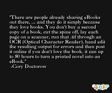 There are people already sharing eBooks out there, ... and they do it simply because they love books. You don't buy a second copy of a book, cut the spine off, lay each page on a scanner, run that .tif through an OCR (Optical Character Reader), hand edit the resulting output for errors and then post it online if you don't love the book. it can up to 80 hours to turn a printed novel into an eBook.  -Cory Doctorow