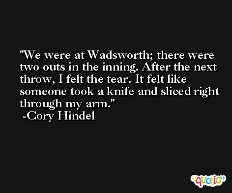 We were at Wadsworth; there were two outs in the inning. After the next throw, I felt the tear. It felt like someone took a knife and sliced right through my arm. -Cory Hindel
