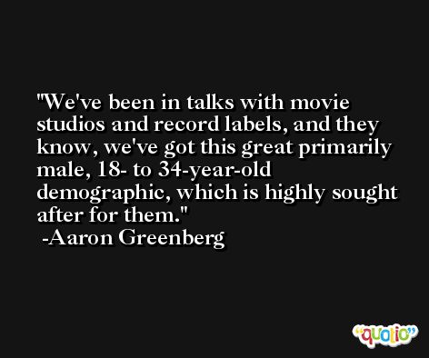 We've been in talks with movie studios and record labels, and they know, we've got this great primarily male, 18- to 34-year-old demographic, which is highly sought after for them. -Aaron Greenberg