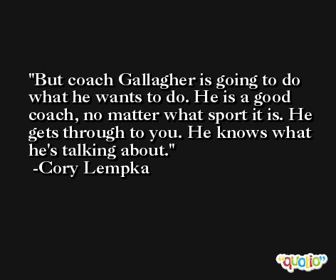 But coach Gallagher is going to do what he wants to do. He is a good coach, no matter what sport it is. He gets through to you. He knows what he's talking about. -Cory Lempka