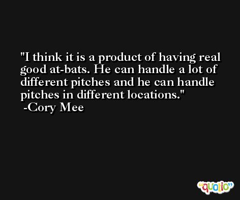 I think it is a product of having real good at-bats. He can handle a lot of different pitches and he can handle pitches in different locations. -Cory Mee