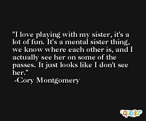 I love playing with my sister, it's a lot of fun. It's a mental sister thing, we know where each other is, and I actually see her on some of the passes. It just looks like I don't see her. -Cory Montgomery
