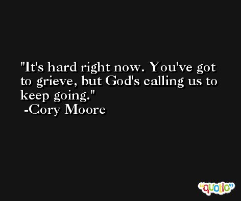 It's hard right now. You've got to grieve, but God's calling us to keep going. -Cory Moore