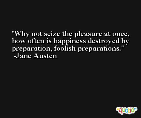 Why not seize the pleasure at once, how often is happiness destroyed by preparation, foolish preparations. -Jane Austen
