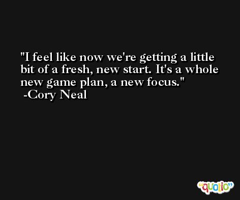 I feel like now we're getting a little bit of a fresh, new start. It's a whole new game plan, a new focus. -Cory Neal