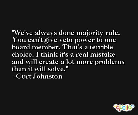 We've always done majority rule. You can't give veto power to one board member. That's a terrible choice. I think it's a real mistake and will create a lot more problems than it will solve. -Curt Johnston