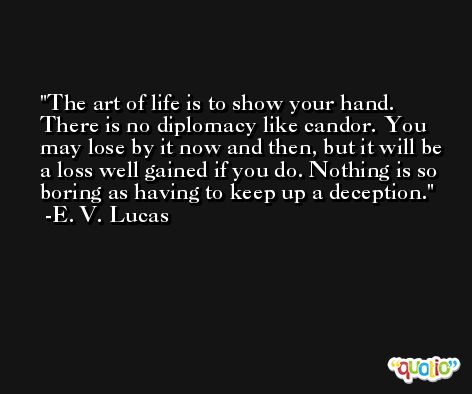 The art of life is to show your hand. There is no diplomacy like candor. You may lose by it now and then, but it will be a loss well gained if you do. Nothing is so boring as having to keep up a deception. -E. V. Lucas