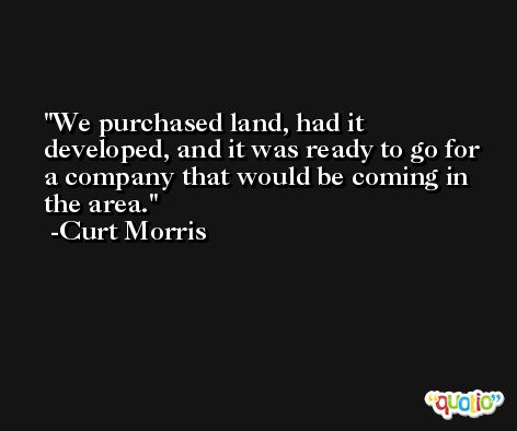 We purchased land, had it developed, and it was ready to go for a company that would be coming in the area. -Curt Morris