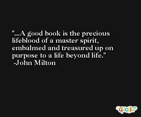 ...A good book is the precious lifeblood of a master spirit, embalmed and treasured up on purpose to a life beyond life. -John Milton