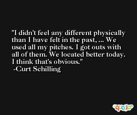 I didn't feel any different physically than I have felt in the past, ... We used all my pitches. I got outs with all of them. We located better today. I think that's obvious. -Curt Schilling