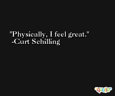 Physically, I feel great. -Curt Schilling