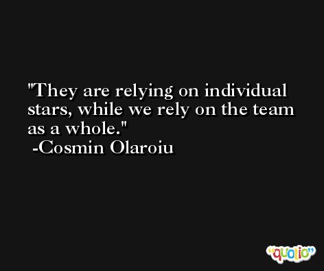 They are relying on individual stars, while we rely on the team as a whole. -Cosmin Olaroiu