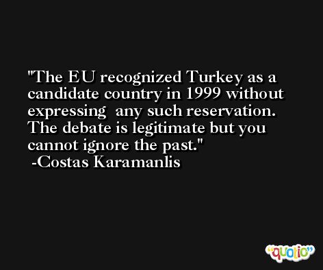 The EU recognized Turkey as a candidate country in 1999 without expressing  any such reservation. The debate is legitimate but you cannot ignore the past. -Costas Karamanlis