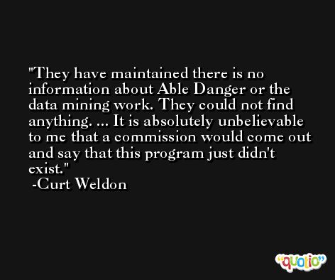 They have maintained there is no information about Able Danger or the data mining work. They could not find anything. ... It is absolutely unbelievable to me that a commission would come out and say that this program just didn't exist. -Curt Weldon