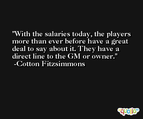 With the salaries today, the players more than ever before have a great deal to say about it. They have a direct line to the GM or owner. -Cotton Fitzsimmons