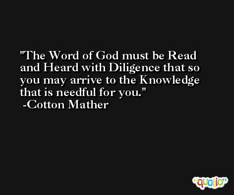 The Word of God must be Read and Heard with Diligence that so you may arrive to the Knowledge that is needful for you. -Cotton Mather