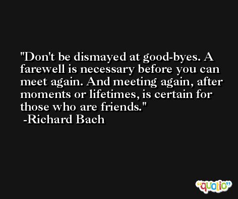 Don't be dismayed at good-byes. A farewell is necessary before you can meet again. And meeting again, after moments or lifetimes, is certain for those who are friends. -Richard Bach
