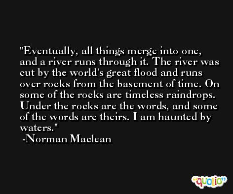 Eventually, all things merge into one, and a river runs through it. The river was cut by the world's great flood and runs over rocks from the basement of time. On some of the rocks are timeless raindrops. Under the rocks are the words, and some of the words are theirs. I am haunted by waters. -Norman Maclean