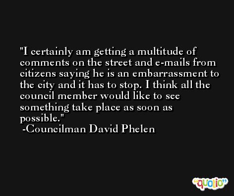 I certainly am getting a multitude of comments on the street and e-mails from citizens saying he is an embarrassment to the city and it has to stop. I think all the council member would like to see something take place as soon as possible. -Councilman David Phelen